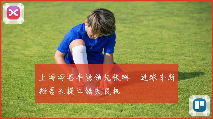 上海海港半场领先张琳芃进球李新翔吾米提江错失良机
