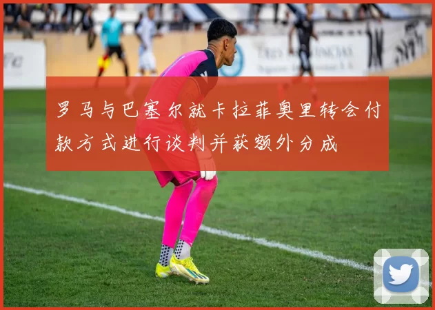 罗马与巴塞尔就卡拉菲奥里转会付款方式进行谈判并获额外分成