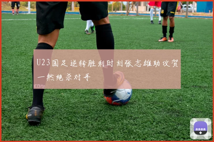 U23国足逆转胜利时刻张志雄助攻贺一然绝杀对手