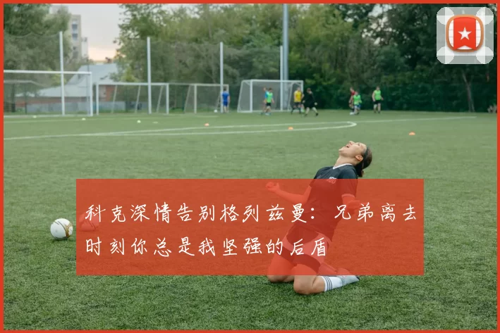 科克深情告别格列兹曼：兄弟离去时刻你总是我坚强的后盾