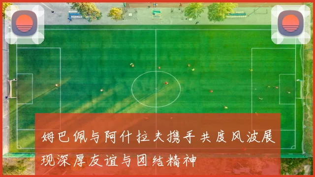 姆巴佩与阿什拉夫携手共度风波展现深厚友谊与团结精神
