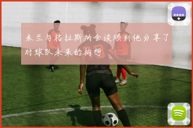 米兰与格拉斯纳会谈顺利他分享了对球队未来的构想