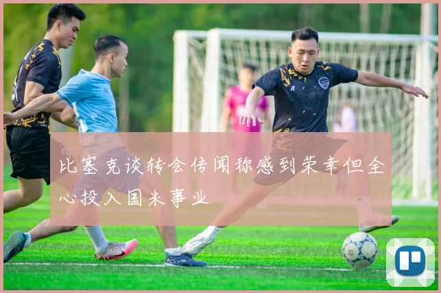 比塞克谈转会传闻称感到荣幸但全心投入国米事业