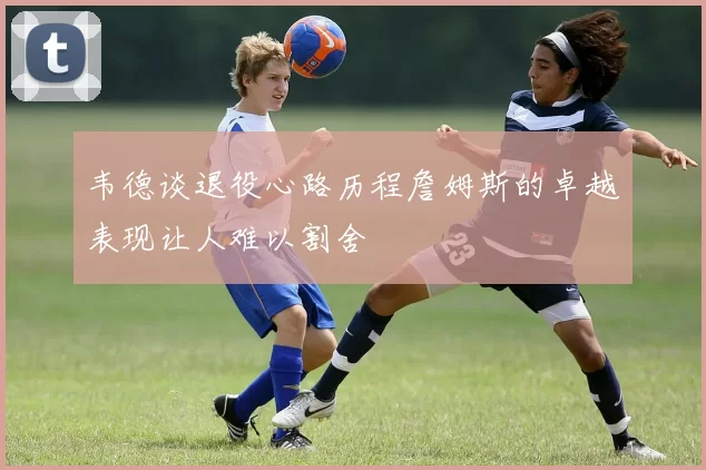 韦德谈退役心路历程詹姆斯的卓越表现让人难以割舍