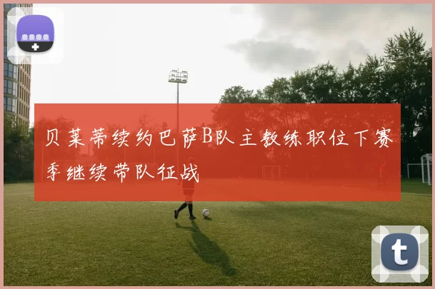 贝莱蒂续约巴萨B队主教练职位下赛季继续带队征战