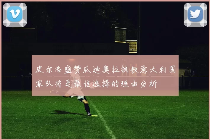 皮尔洛盛赞瓜迪奥拉执教意大利国家队将是最佳选择的理由分析
