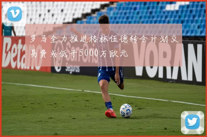 罗马全力推进格林伍德转会计划交易费或低于5000万欧元